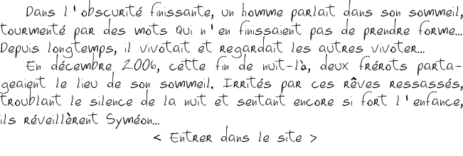 Dans l'obscurité finissante, un homme parlait dans son sommeil, tourmenté par des mots qui n'en finissaient pas de prendre forme… Depuis longtemps, il vivotait et regardait les autres vivoter… En décembre 2006, cette fin de nuit-là, deux frérots partageaient le lieu de son sommeil. Irrités par ces rêves ressassés, troublant le silence de la nuit et sentant encore si fort l'enfance, ils réveillèrent SYméOn…